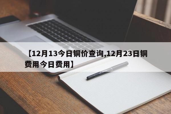 【12月13今日铜价查询,12月23日铜费用今日费用】