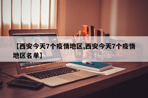 【西安今天7个疫情地区,西安今天7个疫情地区名单】
