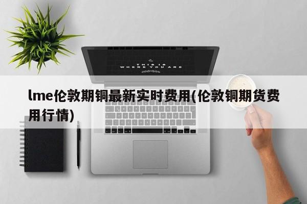 lme伦敦期铜最新实时费用(伦敦铜期货费用行情)