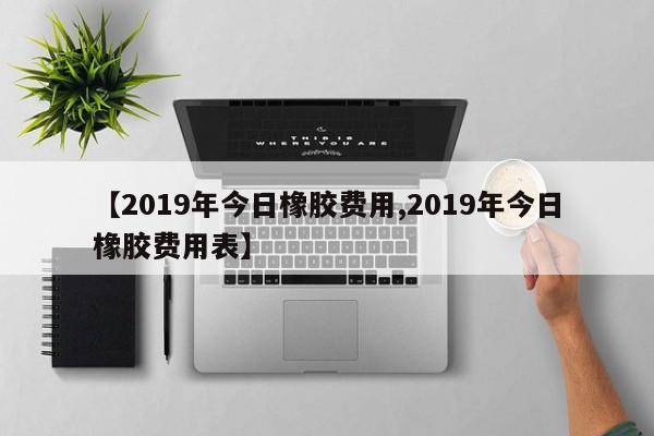 【2019年今日橡胶费用,2019年今日橡胶费用表】