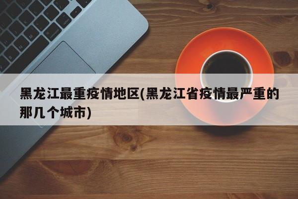黑龙江最重疫情地区(黑龙江省疫情最严重的那几个城市)