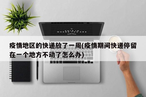 疫情地区的快递放了一周(疫情期间快递停留在一个地方不动了怎么办)
