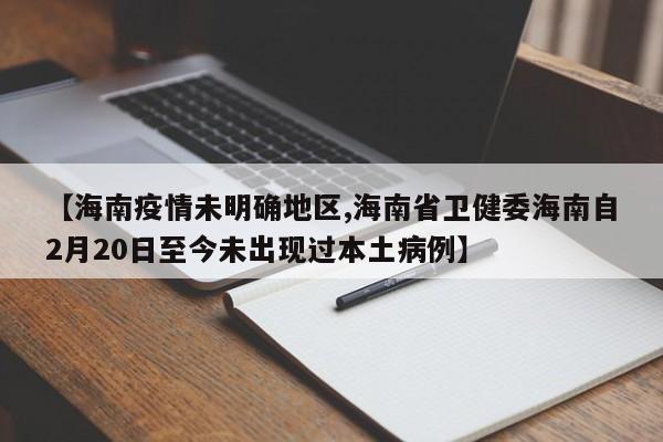 【海南疫情未明确地区,海南省卫健委海南自2月20日至今未出现过本土病例】