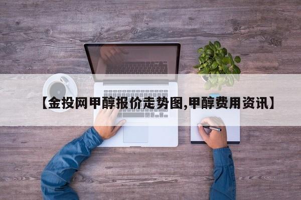 【金投网甲醇报价走势图,甲醇费用资讯】