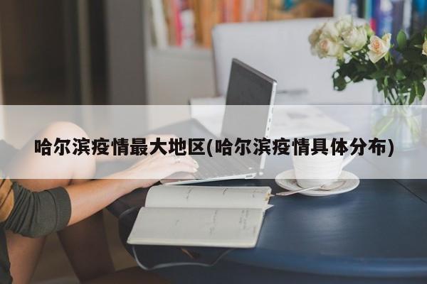 哈尔滨疫情最大地区(哈尔滨疫情具体分布)
