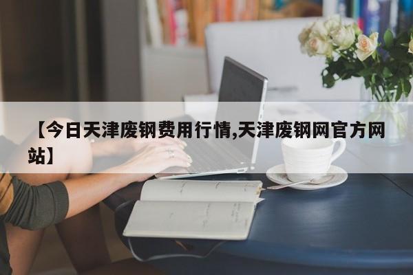 【今日天津废钢费用行情,天津废钢网官方网站】