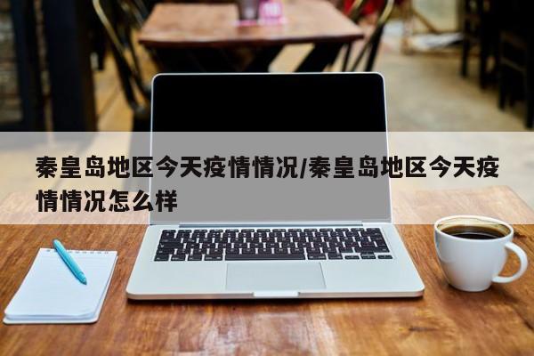 秦皇岛地区今天疫情情况/秦皇岛地区今天疫情情况怎么样