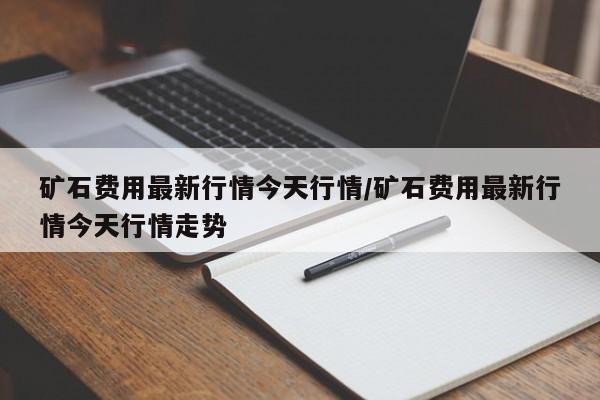 矿石费用最新行情今天行情/矿石费用最新行情今天行情走势