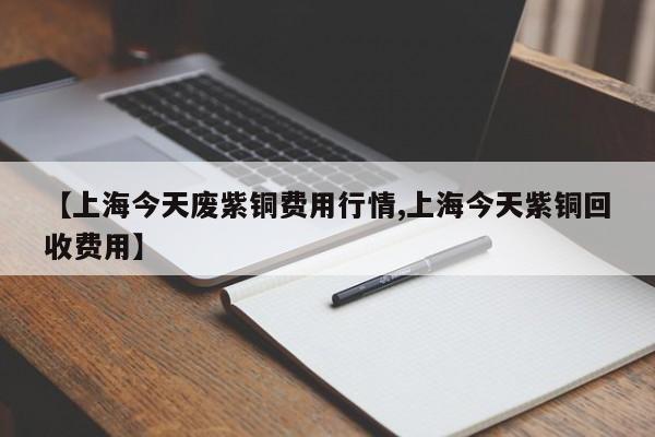 【上海今天废紫铜费用行情,上海今天紫铜回收费用】