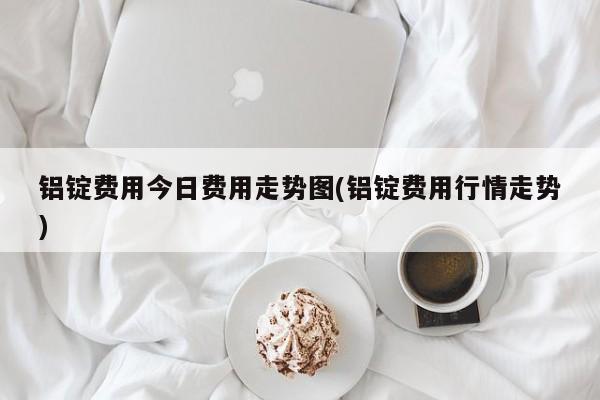 铝锭费用今日费用走势图(铝锭费用行情走势)