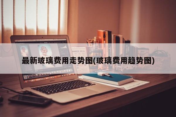 最新玻璃费用走势图(玻璃费用趋势图)