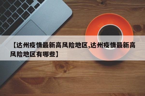 【达州疫情最新高风险地区,达州疫情最新高风险地区有哪些】