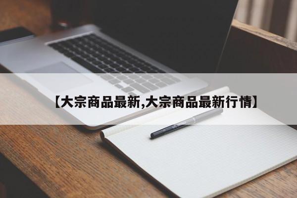 【大宗商品最新,大宗商品最新行情】