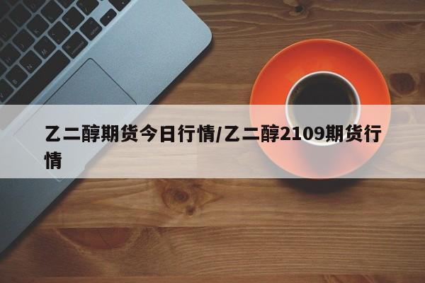 乙二醇期货今日行情/乙二醇2109期货行情