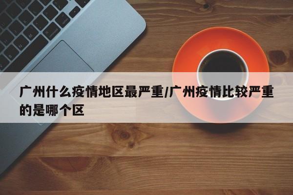 广州什么疫情地区最严重/广州疫情比较严重的是哪个区