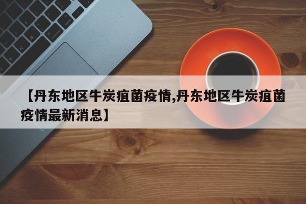 【丹东地区牛炭疽菌疫情,丹东地区牛炭疽菌疫情最新消息】