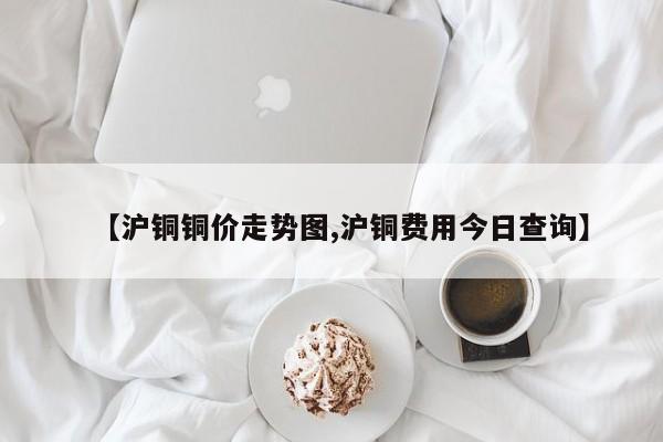 【沪铜铜价走势图,沪铜费用今日查询】