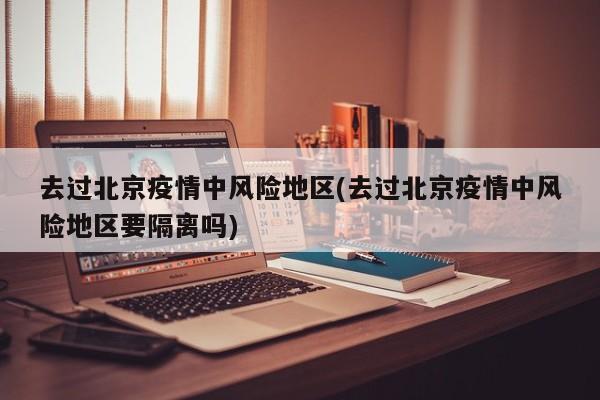 去过北京疫情中风险地区(去过北京疫情中风险地区要隔离吗)