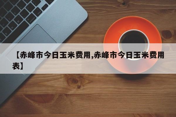 【赤峰市今日玉米费用,赤峰市今日玉米费用表】
