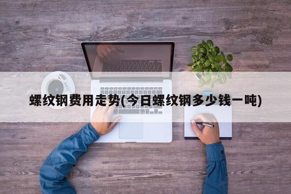 螺纹钢费用走势(今日螺纹钢多少钱一吨)