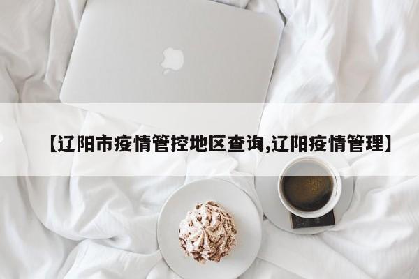 【辽阳市疫情管控地区查询,辽阳疫情管理】