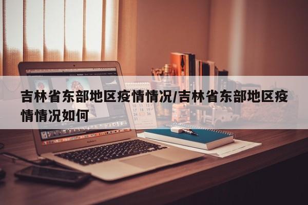 吉林省东部地区疫情情况/吉林省东部地区疫情情况如何
