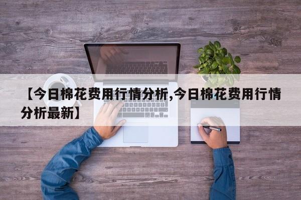 【今日棉花费用行情分析,今日棉花费用行情分析最新】