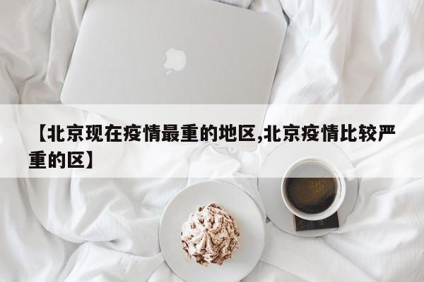 【北京现在疫情最重的地区,北京疫情比较严重的区】
