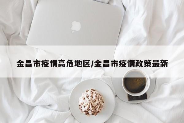 金昌市疫情高危地区/金昌市疫情政策最新