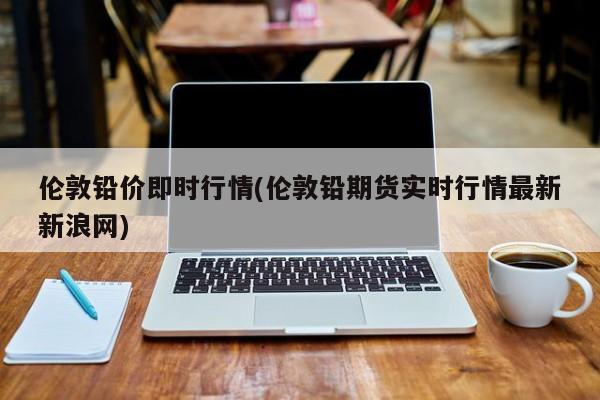 伦敦铅价即时行情(伦敦铅期货实时行情最新新浪网)