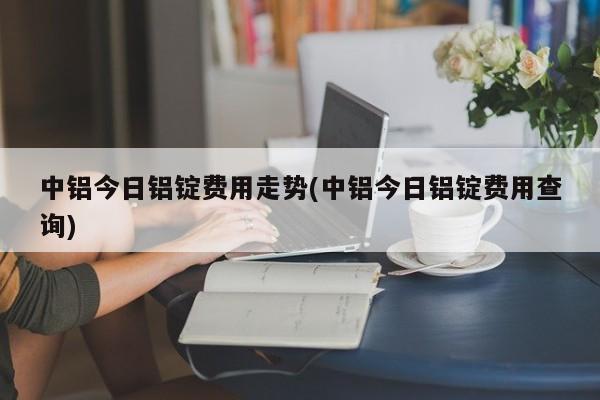 中铝今日铝锭费用走势(中铝今日铝锭费用查询)