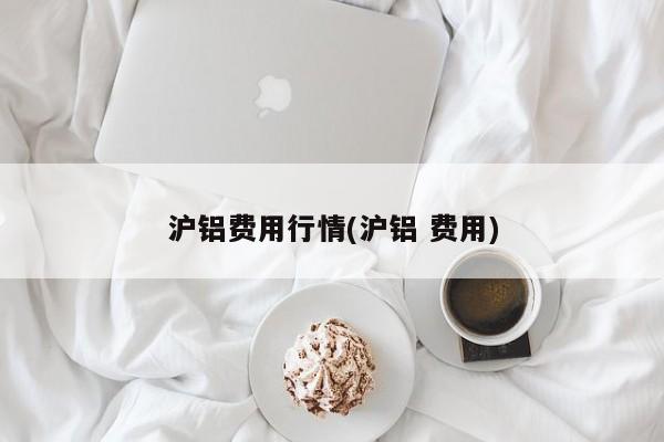 沪铝费用行情(沪铝 费用)