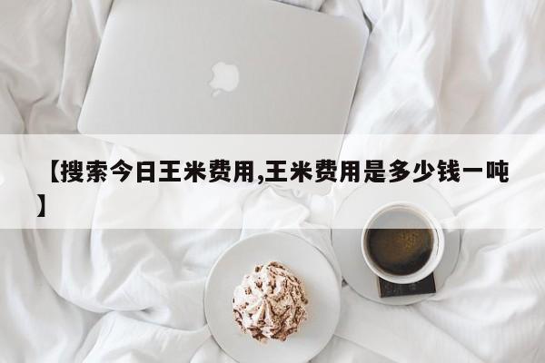【搜索今日王米费用,王米费用是多少钱一吨】