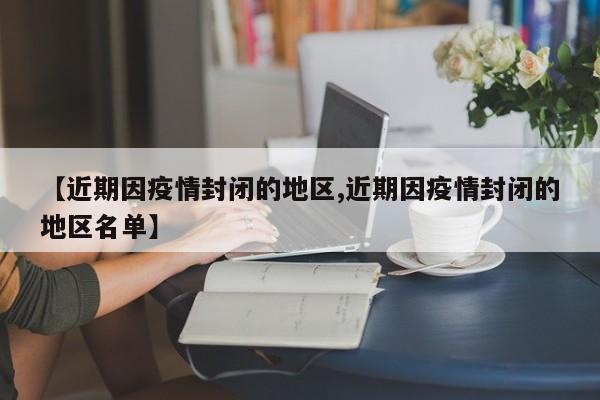 【近期因疫情封闭的地区,近期因疫情封闭的地区名单】