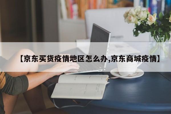 【京东买货疫情地区怎么办,京东商城疫情】
