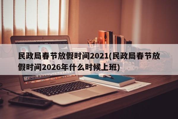 民政局春节放假时间2021(民政局春节放假时间2026年什么时候上班)