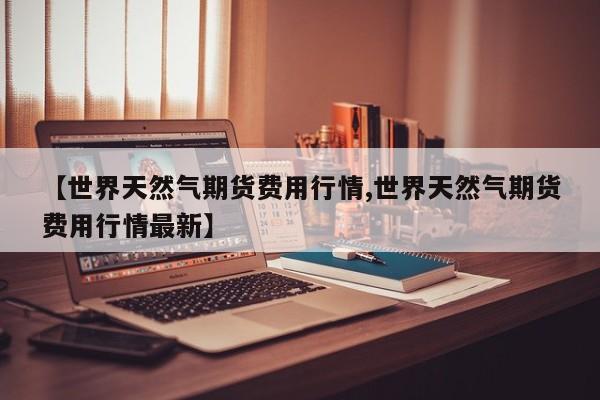 【世界天然气期货费用行情,世界天然气期货费用行情最新】