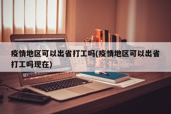 疫情地区可以出省打工吗(疫情地区可以出省打工吗现在)