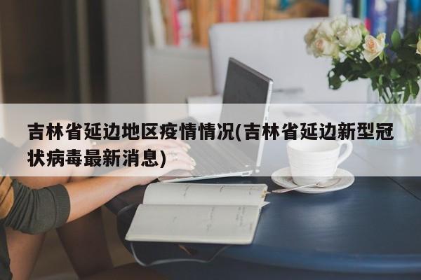 吉林省延边地区疫情情况(吉林省延边新型冠状病毒最新消息)