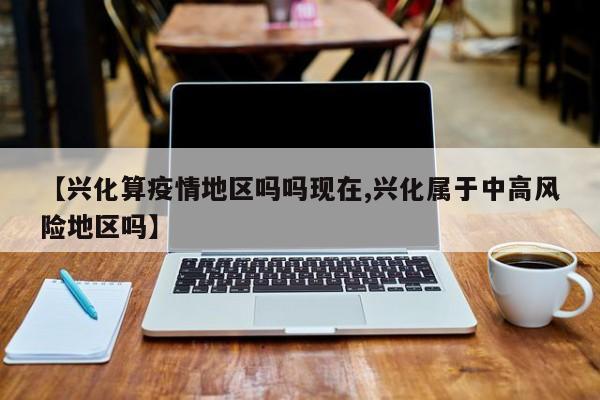 【兴化算疫情地区吗吗现在,兴化属于中高风险地区吗】