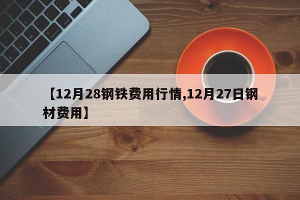 【12月28钢铁费用行情,12月27日钢材费用】