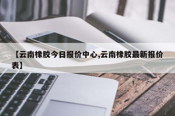 【云南橡胶今日报价中心,云南橡胶最新报价表】