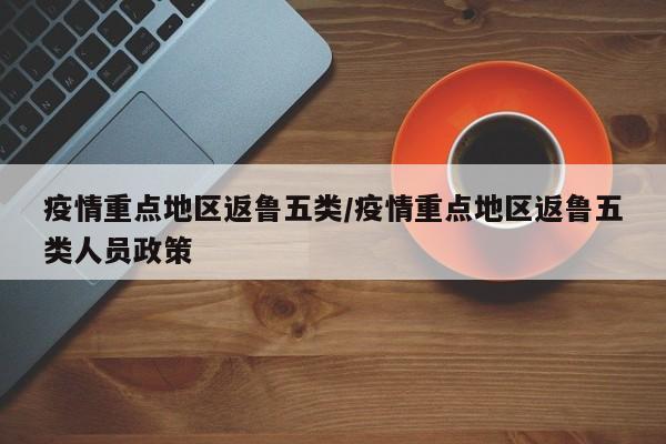 疫情重点地区返鲁五类/疫情重点地区返鲁五类人员政策