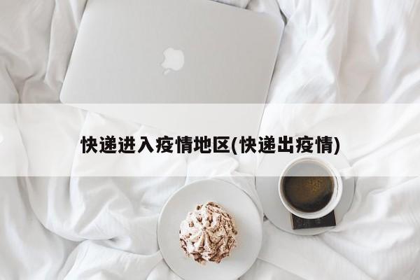 快递进入疫情地区(快递出疫情)