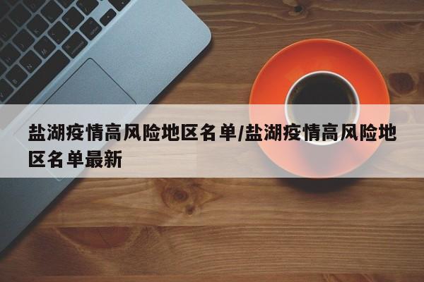 盐湖疫情高风险地区名单/盐湖疫情高风险地区名单最新