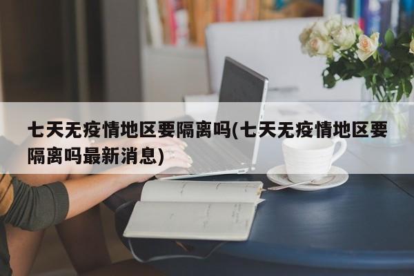 七天无疫情地区要隔离吗(七天无疫情地区要隔离吗最新消息)