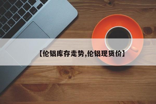 【伦铝库存走势,伦铝现货价】