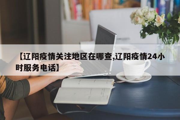 【辽阳疫情关注地区在哪查,辽阳疫情24小时服务电话】