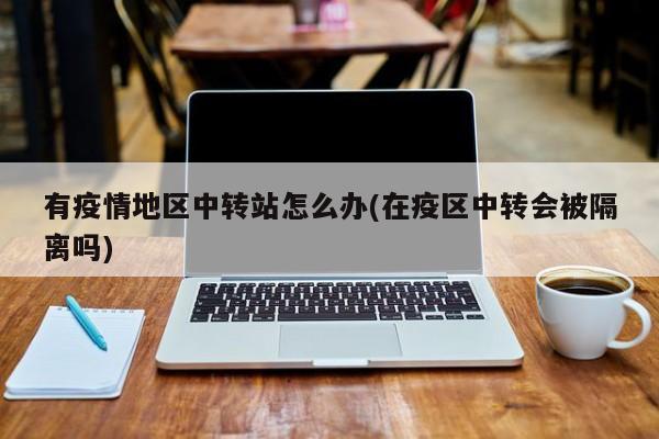 有疫情地区中转站怎么办(在疫区中转会被隔离吗)