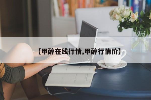 【甲醇在线行情,甲醇行情价】